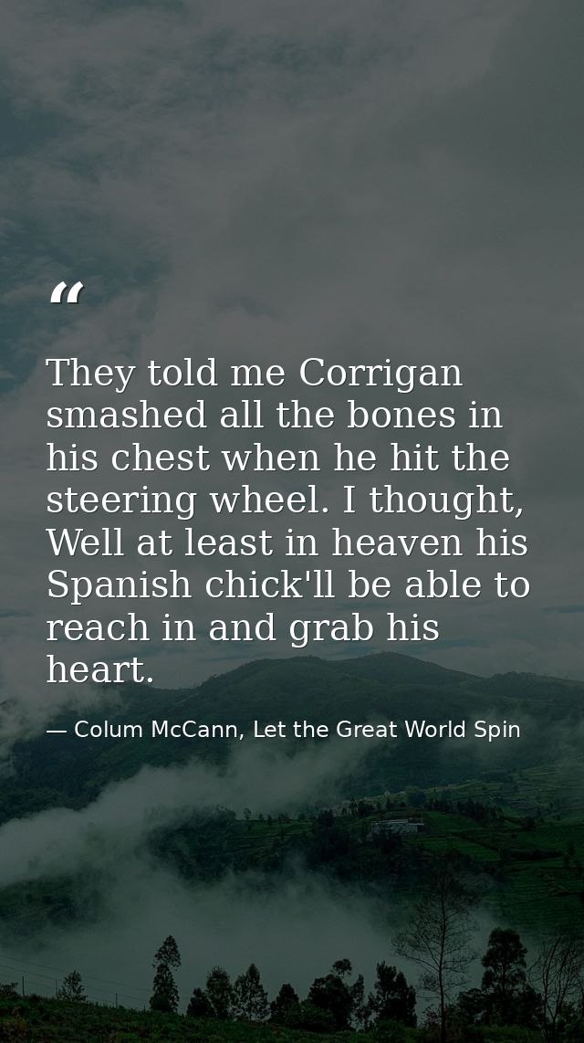 They told me Corrigan smashed all the bones in his chest when he hit the steering wheel. I thought, Well at least in hea — Colum McCann, Let the Great World Spin