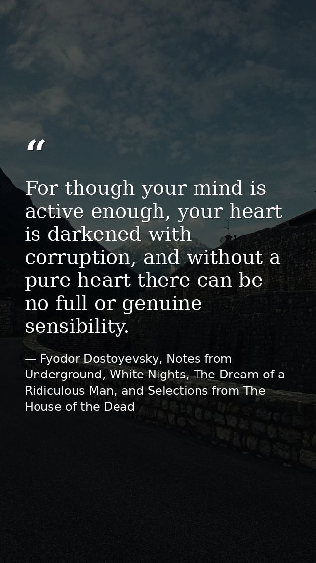 For though your mind is active enough, your heart is darkened with corruption, and without a pure heart there can be no  — Fyodor Dostoyevsky, Notes from Underground, White Nights, The Dream of a Ridiculous Man, and Selections from The House of the Dead