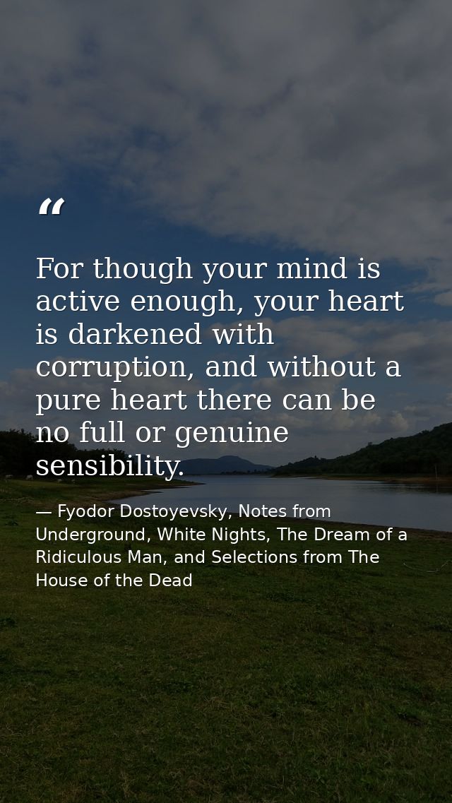 For though your mind is active enough, your heart is darkened with corruption, and without a pure heart there can be no  — Fyodor Dostoyevsky, Notes from Underground, White Nights, The Dream of a Ridiculous Man, and Selections from The House of the Dead