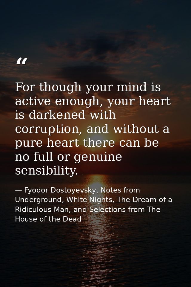 For though your mind is active enough, your heart is darkened with corruption, and without a pure heart there can be no  — Fyodor Dostoyevsky, Notes from Underground, White Nights, The Dream of a Ridiculous Man, and Selections from The House of the Dead