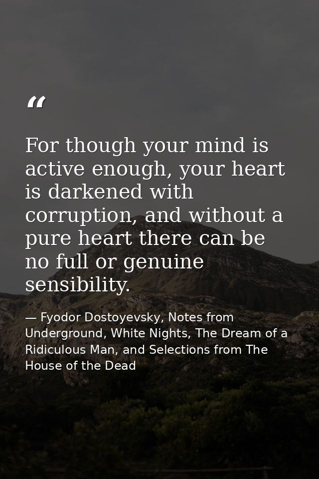 For though your mind is active enough, your heart is darkened with corruption, and without a pure heart there can be no  — Fyodor Dostoyevsky, Notes from Underground, White Nights, The Dream of a Ridiculous Man, and Selections from The House of the Dead