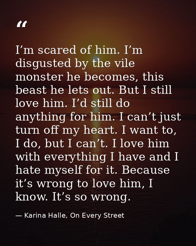 I’m scared of him. I’m disgusted by the vile monster he becomes, this beast he lets out. But I still love him. I’d still — Karina Halle, On Every Street