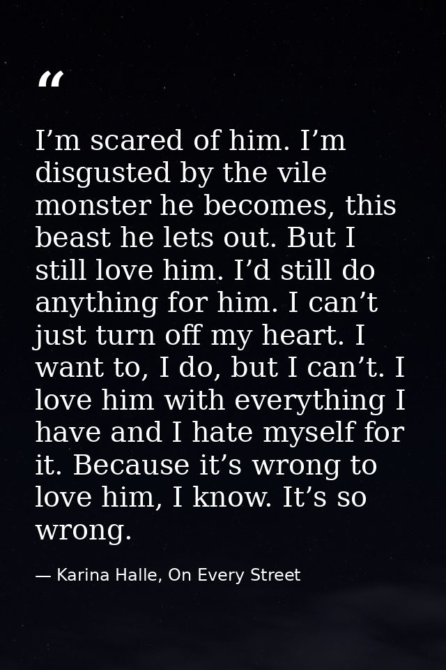 I’m scared of him. I’m disgusted by the vile monster he becomes, this beast he lets out. But I still love him. I’d still — Karina Halle, On Every Street