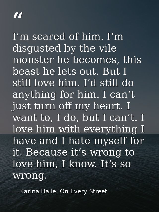 I’m scared of him. I’m disgusted by the vile monster he becomes, this beast he lets out. But I still love him. I’d still — Karina Halle, On Every Street