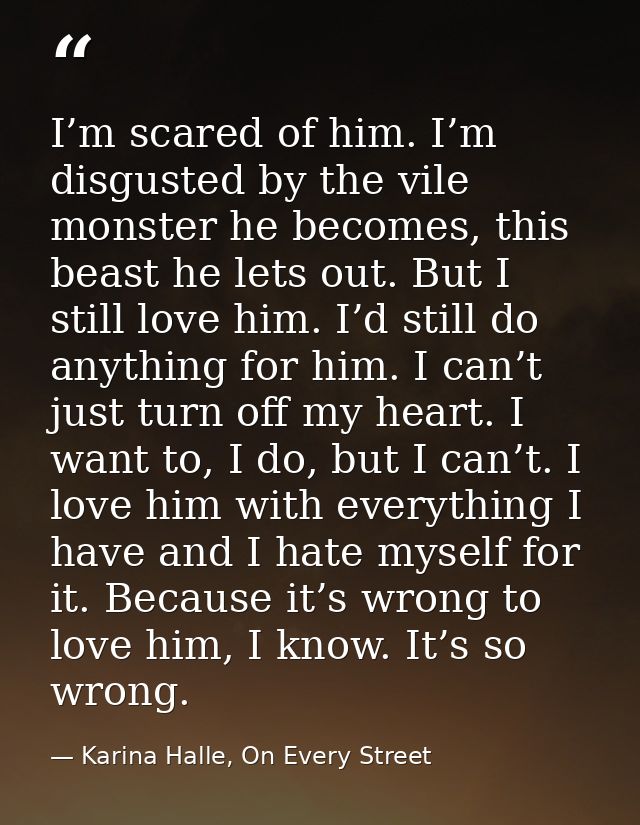 I’m scared of him. I’m disgusted by the vile monster he becomes, this beast he lets out. But I still love him. I’d still — Karina Halle, On Every Street
