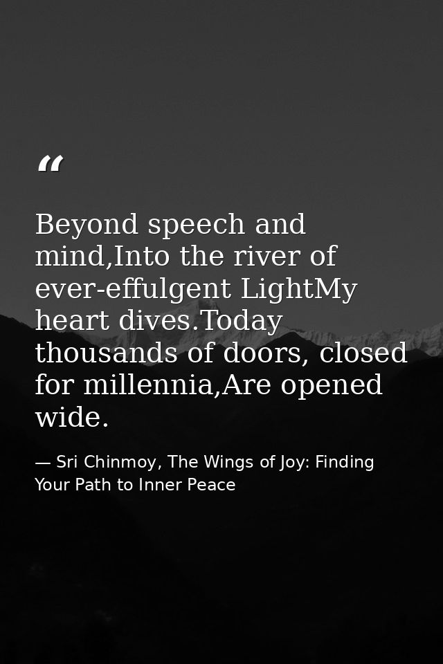 Beyond speech and mind,Into the river of ever-effulgent LightMy heart dives.Today thousands of doors, closed for millenn — Sri Chinmoy, The Wings of Joy: Finding Your Path to Inner Peace