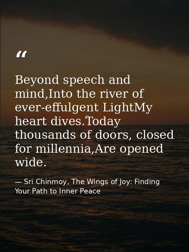 Beyond speech and mind,Into the river of ever-effulgent LightMy heart dives.Today thousands of doors, closed for millenn — Sri Chinmoy, The Wings of Joy: Finding Your Path to Inner Peace