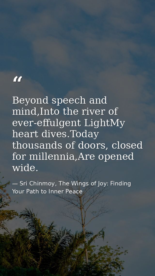 Beyond speech and mind,Into the river of ever-effulgent LightMy heart dives.Today thousands of doors, closed for millenn — Sri Chinmoy, The Wings of Joy: Finding Your Path to Inner Peace