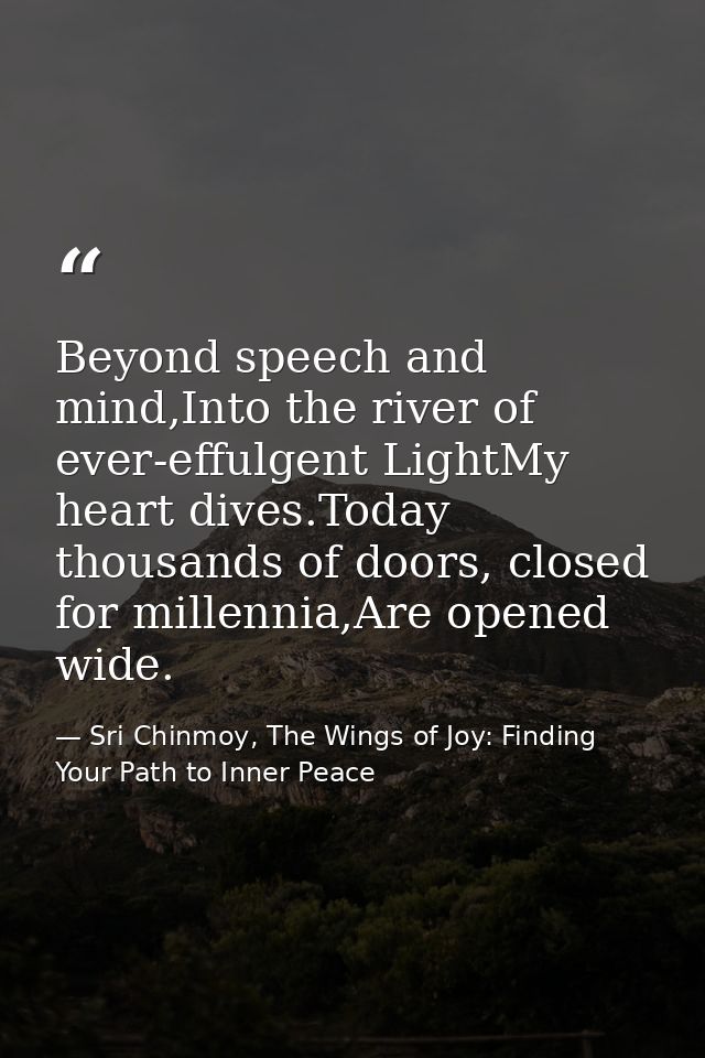 Beyond speech and mind,Into the river of ever-effulgent LightMy heart dives.Today thousands of doors, closed for millenn — Sri Chinmoy, The Wings of Joy: Finding Your Path to Inner Peace