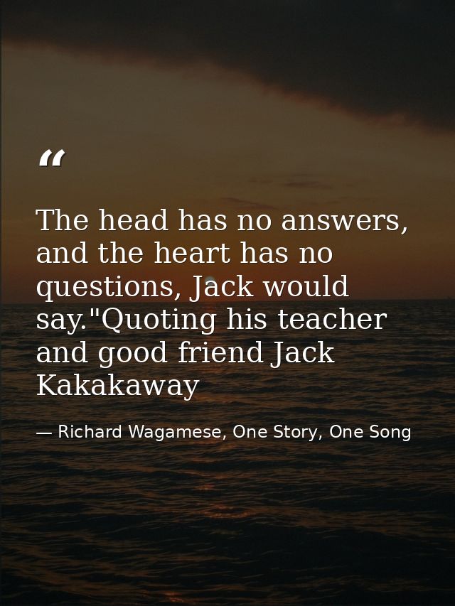 The head has no answers, and the heart has no questions, Jack would say."Quoting his teacher and good friend Jack Kakaka — Richard Wagamese, One Story, One Song