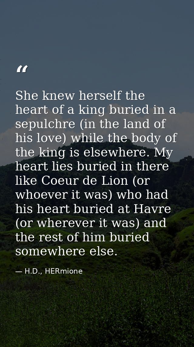She knew herself the heart of a king buried in a sepulchre (in the land of his love) while the body of the king is elsew — H.D., HERmione