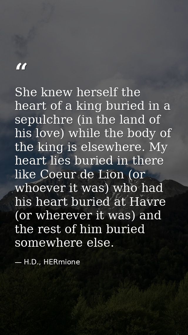 She knew herself the heart of a king buried in a sepulchre (in the land of his love) while the body of the king is elsew — H.D., HERmione