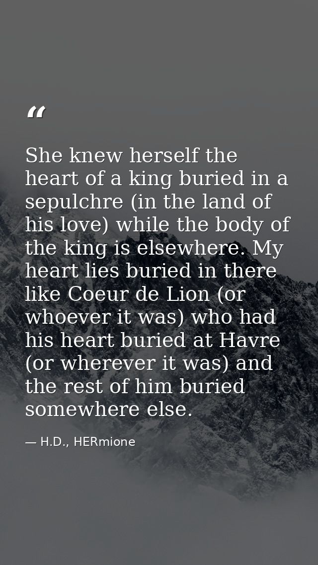 She knew herself the heart of a king buried in a sepulchre (in the land of his love) while the body of the king is elsew — H.D., HERmione