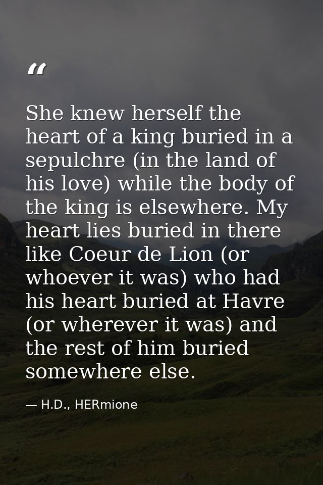 She knew herself the heart of a king buried in a sepulchre (in the land of his love) while the body of the king is elsew — H.D., HERmione