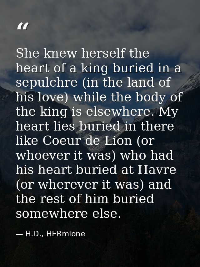 She knew herself the heart of a king buried in a sepulchre (in the land of his love) while the body of the king is elsew — H.D., HERmione
