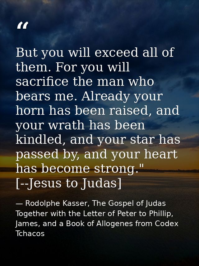 But you will exceed all of them. For you will sacrifice the man who bears me. Already your horn has been raised, and you — Rodolphe Kasser, The Gospel of Judas Together with the Letter of Peter to Phillip, James, and a Book of Allogenes from Codex Tchacos