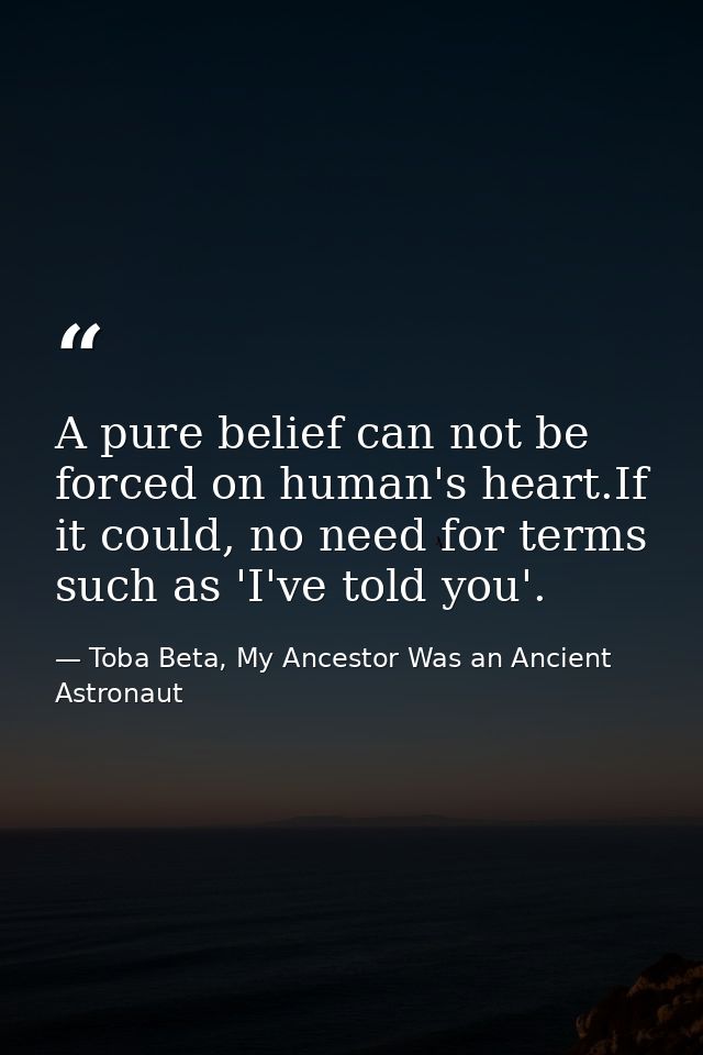 A pure belief can not be forced on human's heart.If it could, no need for terms such as 'I've told you'. — Toba Beta, My Ancestor Was an Ancient Astronaut