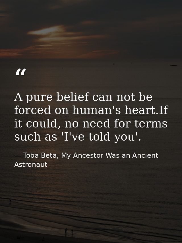 A pure belief can not be forced on human's heart.If it could, no need for terms such as 'I've told you'. — Toba Beta, My Ancestor Was an Ancient Astronaut