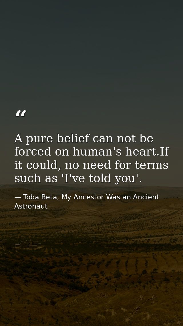 A pure belief can not be forced on human's heart.If it could, no need for terms such as 'I've told you'. — Toba Beta, My Ancestor Was an Ancient Astronaut