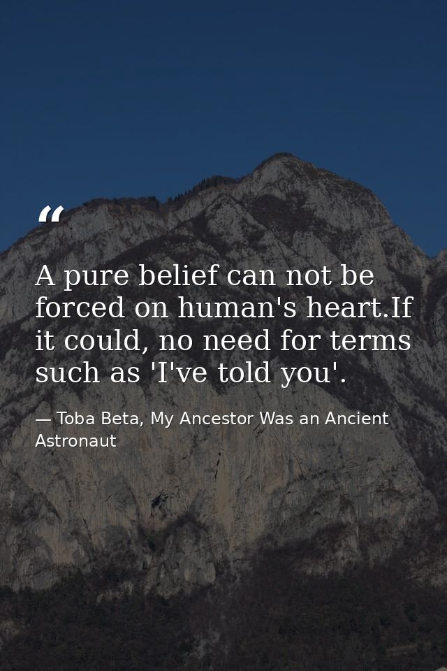 A pure belief can not be forced on human's heart.If it could, no need for terms such as 'I've told you'. — Toba Beta, My Ancestor Was an Ancient Astronaut