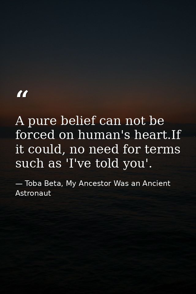 A pure belief can not be forced on human's heart.If it could, no need for terms such as 'I've told you'. — Toba Beta, My Ancestor Was an Ancient Astronaut