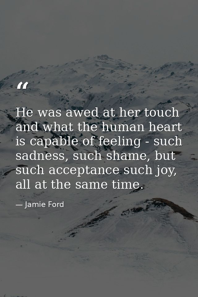 He was awed at her touch and what the human heart is capable of feeling - such sadness, such shame, but such acceptance  — Jamie Ford