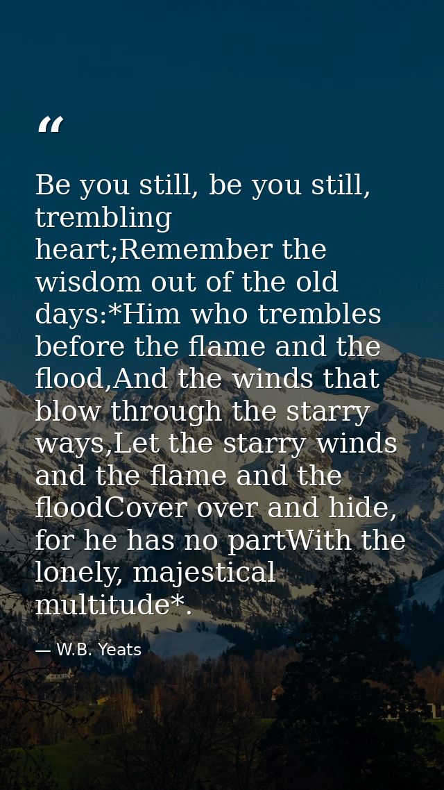 Be you still, be you still, trembling heart;Remember the wisdom out of the old days:*Him who trembles before the flame a — W.B. Yeats