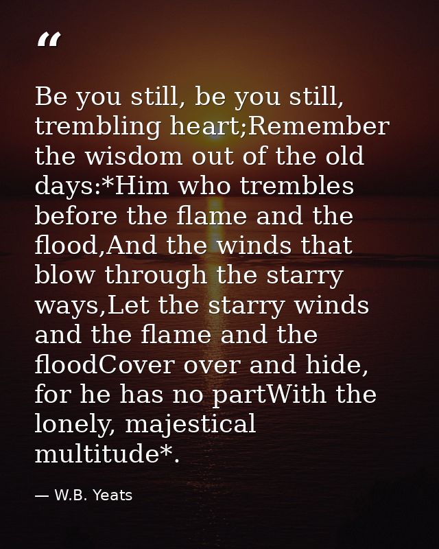 Be you still, be you still, trembling heart;Remember the wisdom out of the old days:*Him who trembles before the flame a — W.B. Yeats