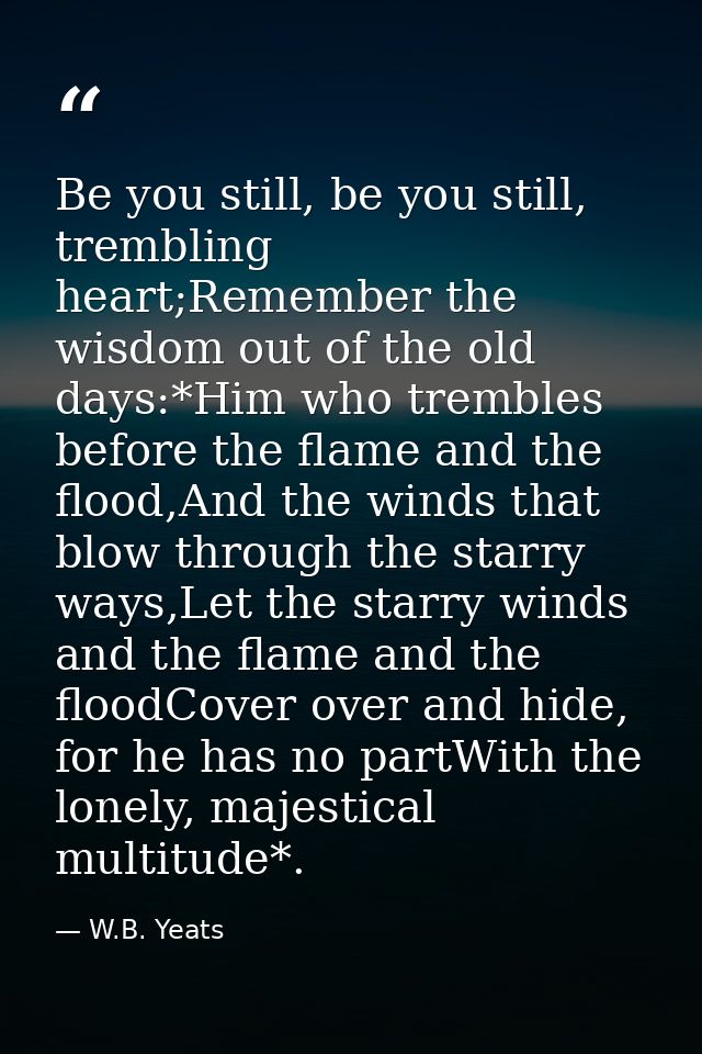 Be you still, be you still, trembling heart;Remember the wisdom out of the old days:*Him who trembles before the flame a — W.B. Yeats