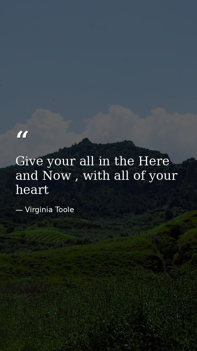 Give your all in the Here and Now , with all of your heart — Virginia Toole