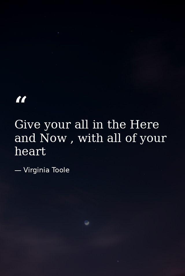 Give your all in the Here and Now , with all of your heart — Virginia Toole