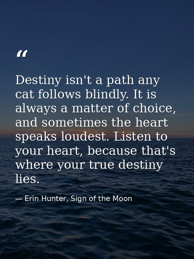 Destiny isn't a path any cat follows blindly. It is always a matter of choice, and sometimes the heart speaks loudest. L — Erin Hunter, Sign of the Moon