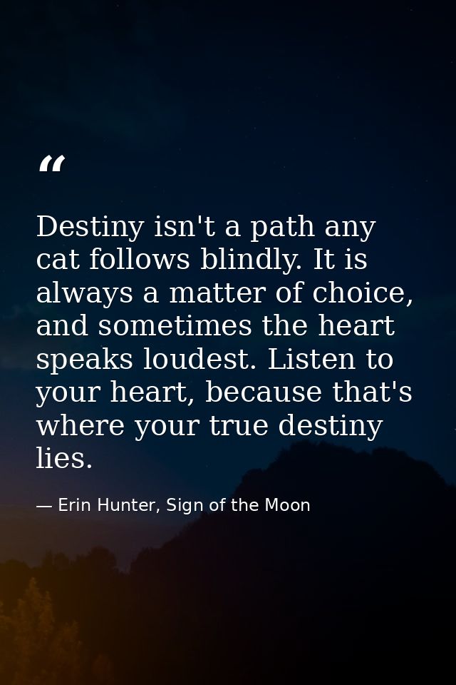 Destiny isn't a path any cat follows blindly. It is always a matter of choice, and sometimes the heart speaks loudest. L — Erin Hunter, Sign of the Moon