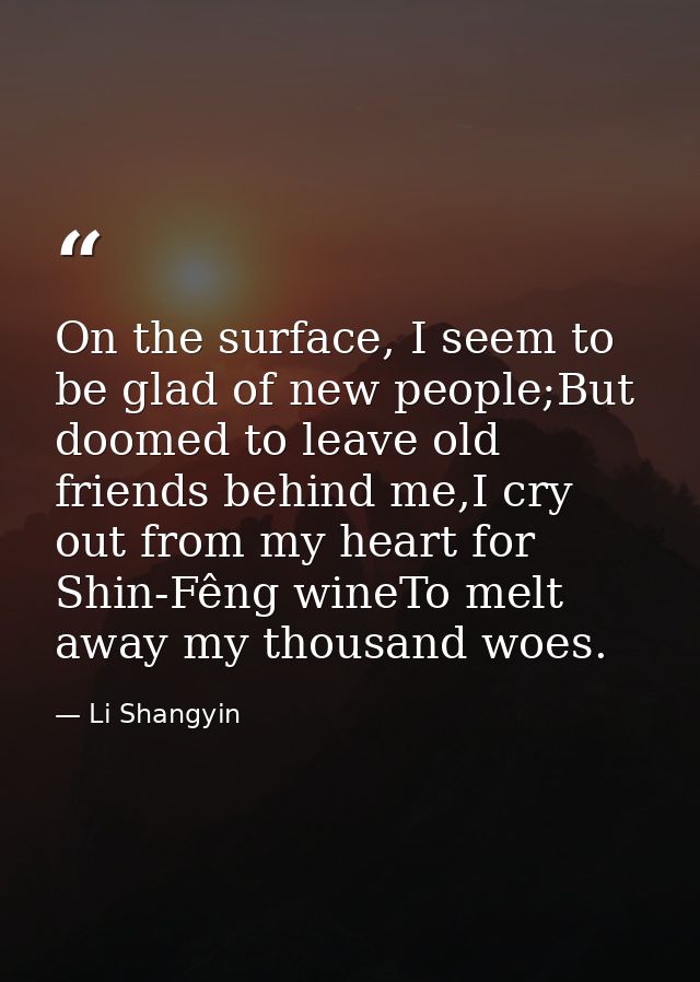 On the surface, I seem to be glad of new people;But doomed to leave old friends behind me,I cry out from my heart for Sh — Li Shangyin