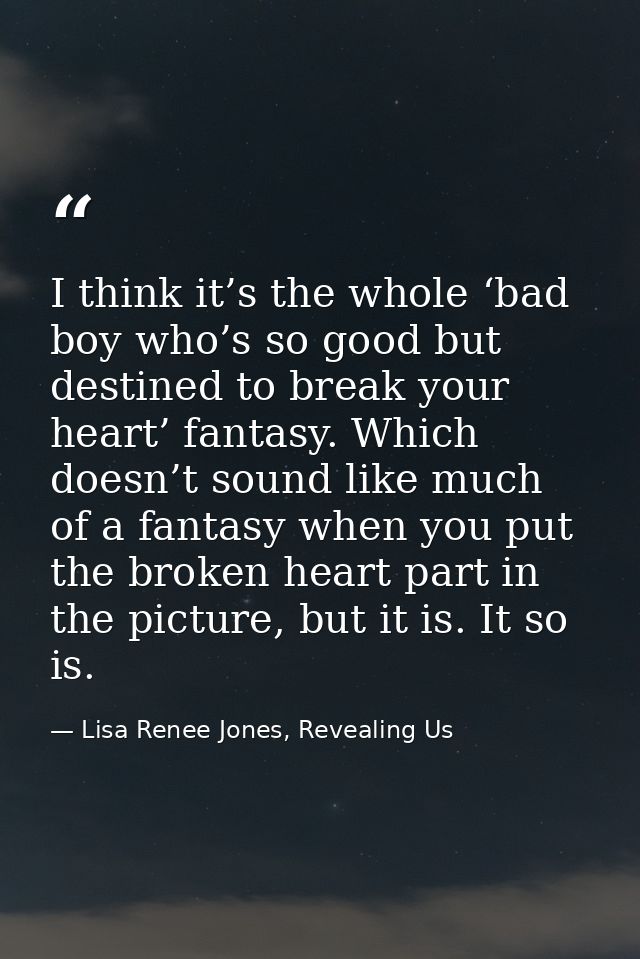 I think it’s the whole ‘bad boy who’s so good but destined to break your heart’ fantasy. Which doesn’t sound like much o — Lisa Renee Jones, Revealing Us