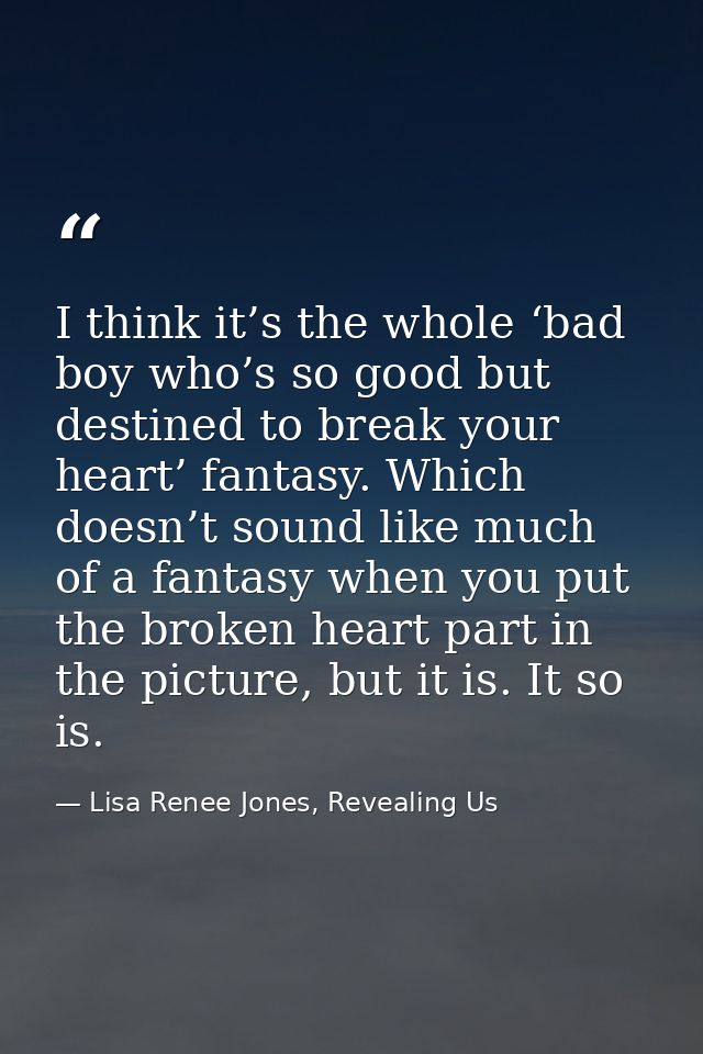 I think it’s the whole ‘bad boy who’s so good but destined to break your heart’ fantasy. Which doesn’t sound like much o — Lisa Renee Jones, Revealing Us