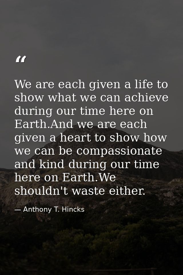 We are each given a life to show what we can achieve during our time here on Earth.And we are each given a heart to show — Anthony T. Hincks
