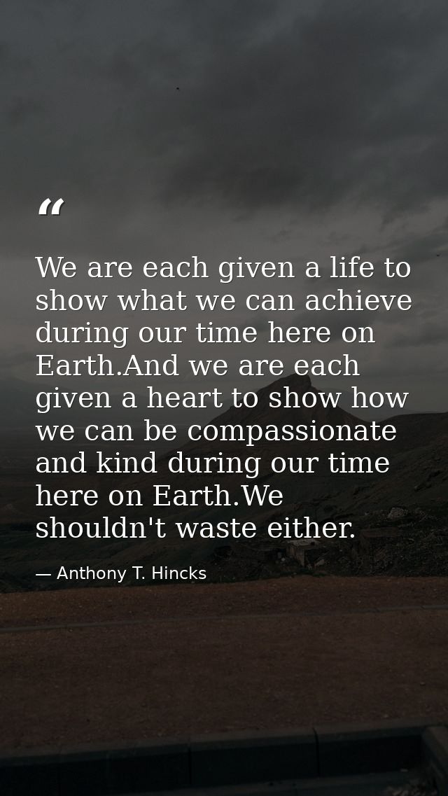 We are each given a life to show what we can achieve during our time here on Earth.And we are each given a heart to show — Anthony T. Hincks