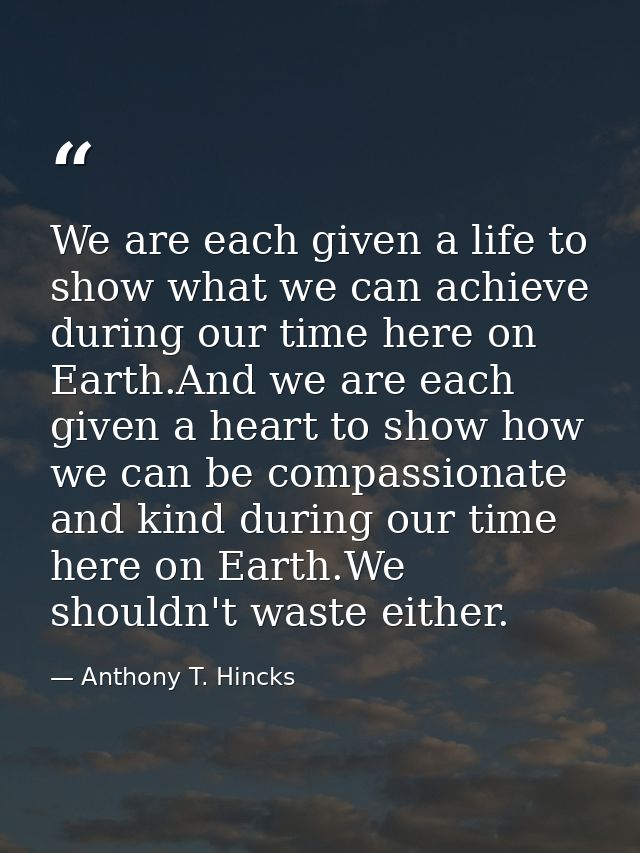 We are each given a life to show what we can achieve during our time here on Earth.And we are each given a heart to show — Anthony T. Hincks