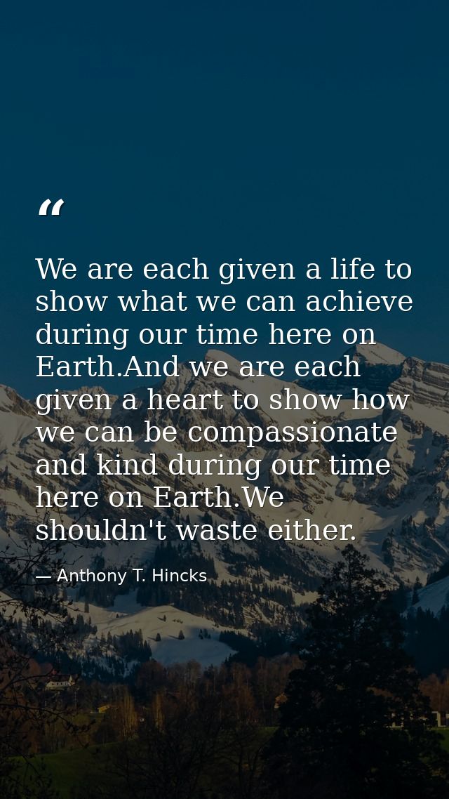 We are each given a life to show what we can achieve during our time here on Earth.And we are each given a heart to show — Anthony T. Hincks