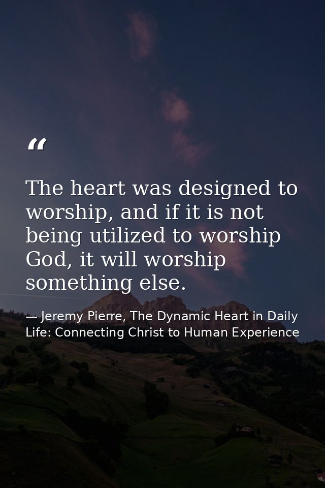 The heart was designed to worship, and if it is not being utilized to worship God, it will worship something else. — Jeremy Pierre, The Dynamic Heart in Daily Life: Connecting Christ to Human Experience