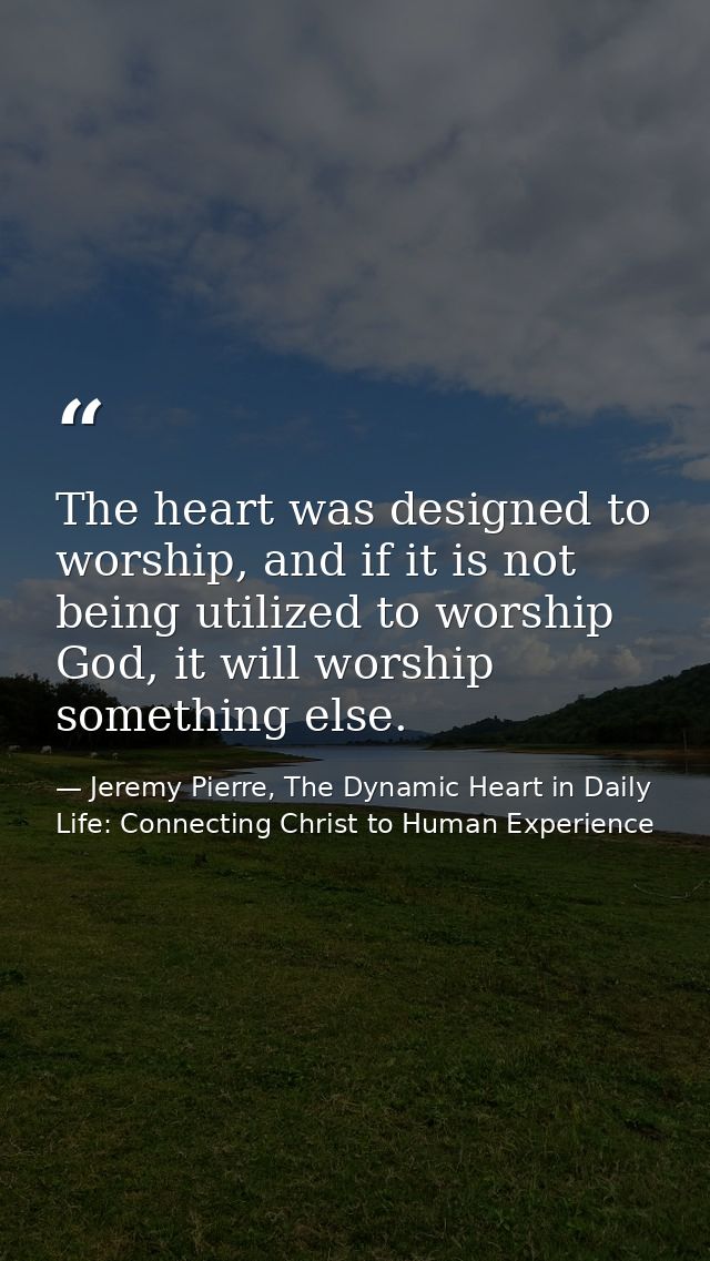 The heart was designed to worship, and if it is not being utilized to worship God, it will worship something else. — Jeremy Pierre, The Dynamic Heart in Daily Life: Connecting Christ to Human Experience