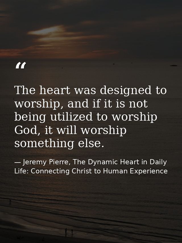 The heart was designed to worship, and if it is not being utilized to worship God, it will worship something else. — Jeremy Pierre, The Dynamic Heart in Daily Life: Connecting Christ to Human Experience