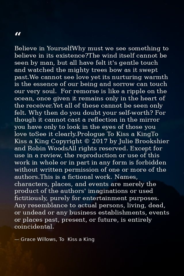 Believe in YourselfWhy must we see something to believe in its existence?The wind itself cannot be seen by man, but all  — Grace Willows, To  Kiss a King