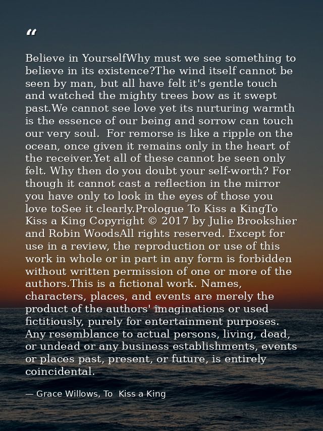 Believe in YourselfWhy must we see something to believe in its existence?The wind itself cannot be seen by man, but all  — Grace Willows, To  Kiss a King