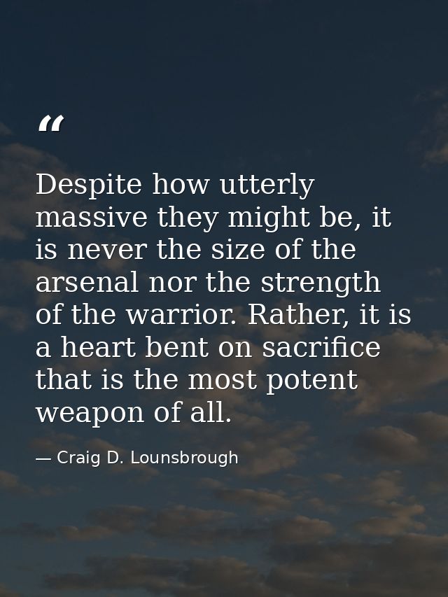 Despite how utterly massive they might be, it is never the size of the arsenal nor the strength of the warrior. Rather,  — Craig D. Lounsbrough