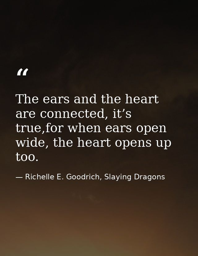 The ears and the heart are connected, it’s true,for when ears open wide, the heart opens up too. — Richelle E. Goodrich, Slaying Dragons