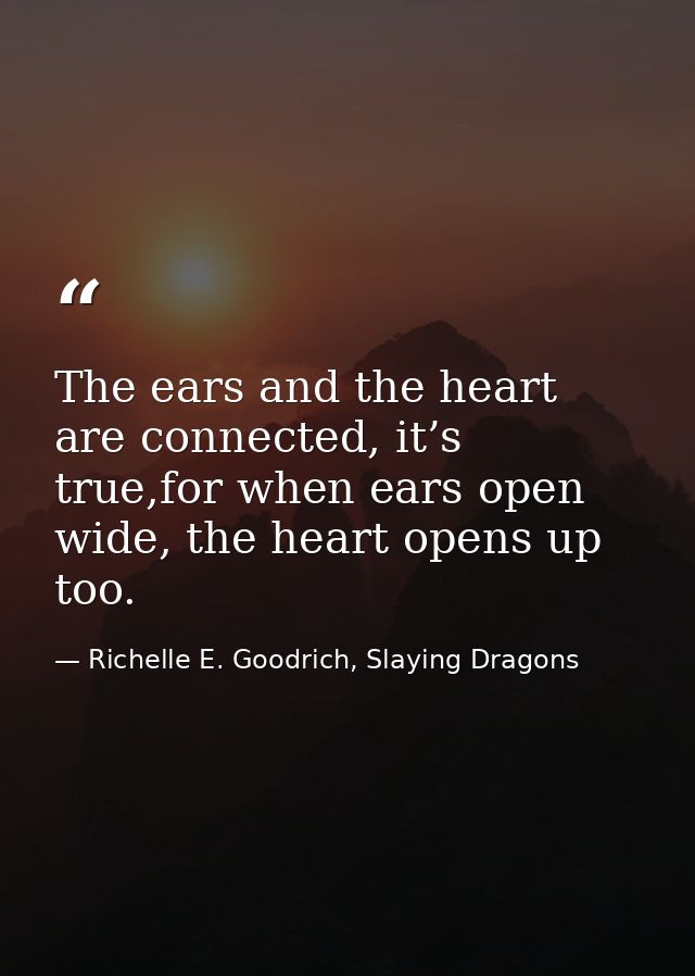 The ears and the heart are connected, it’s true,for when ears open wide, the heart opens up too. — Richelle E. Goodrich, Slaying Dragons