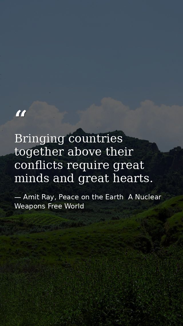 Bringing countries together above their conflicts require great minds and great hearts. — Amit Ray, Peace on the Earth  A Nuclear Weapons Free World