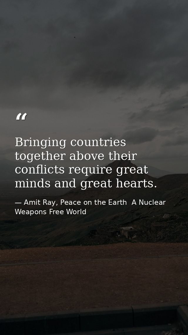 Bringing countries together above their conflicts require great minds and great hearts. — Amit Ray, Peace on the Earth  A Nuclear Weapons Free World